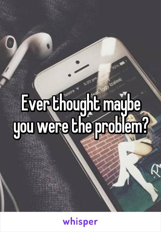 Ever thought maybe you were the problem?