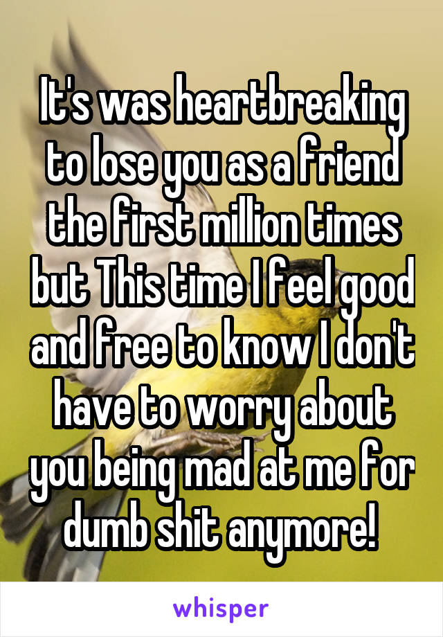 It's was heartbreaking to lose you as a friend the first million times but This time I feel good and free to know I don't have to worry about you being mad at me for dumb shit anymore! 