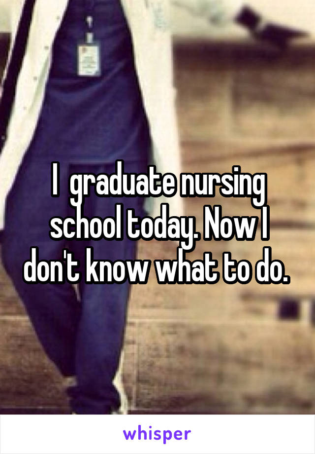 I  graduate nursing school today. Now I don't know what to do. 