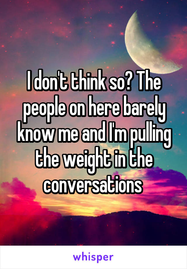 I don't think so? The people on here barely know me and I'm pulling the weight in the conversations 