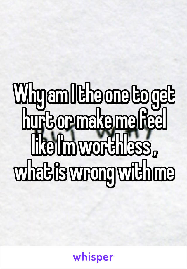 Why am I the one to get hurt or make me feel like I'm worthless , what is wrong with me