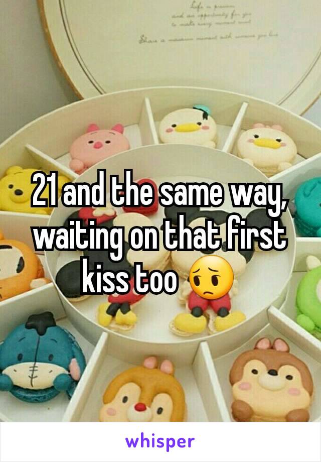 21 and the same way, waiting on that first kiss too 😔