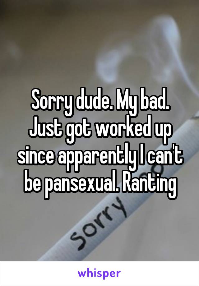 Sorry dude. My bad. Just got worked up since apparently I can't be pansexual. Ranting