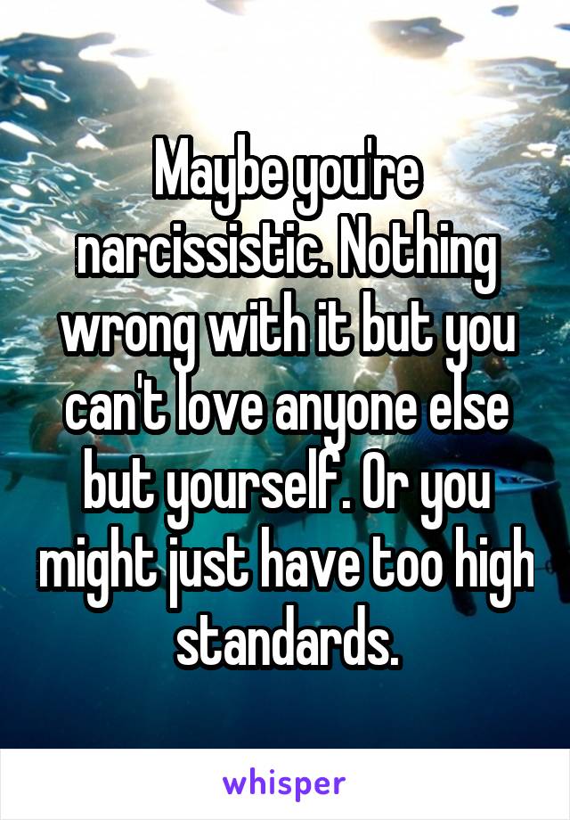 Maybe you're narcissistic. Nothing wrong with it but you can't love anyone else but yourself. Or you might just have too high standards.