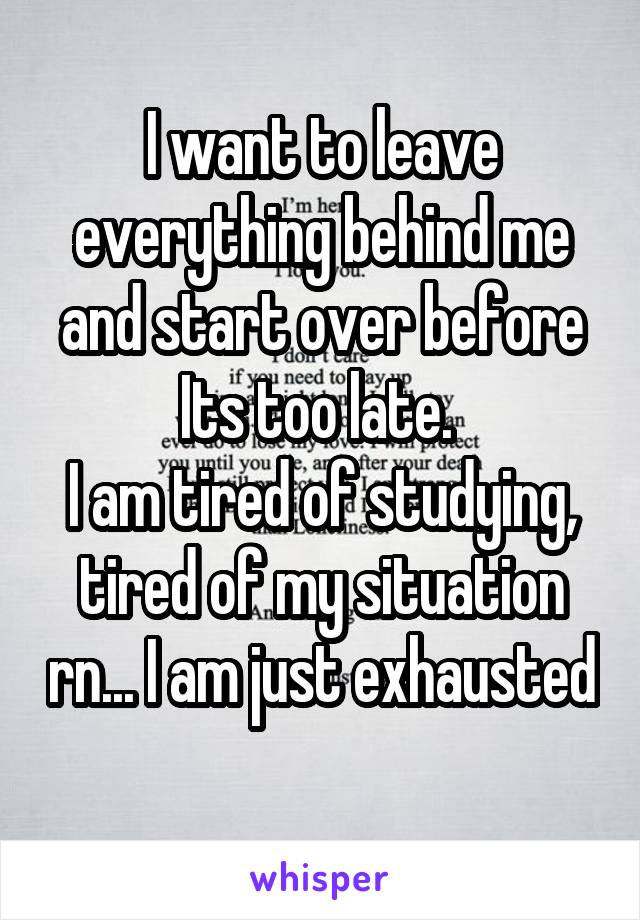 I want to leave everything behind me and start over before Its too late. 
I am tired of studying, tired of my situation rn... I am just exhausted 