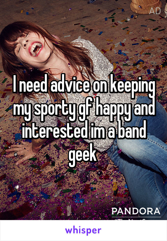 I need advice on keeping my sporty gf happy and interested im a band geek 