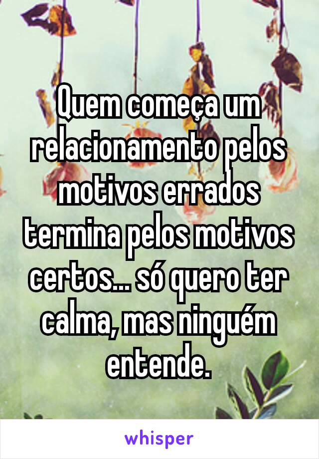 Quem começa um relacionamento pelos motivos errados termina pelos motivos certos... só quero ter calma, mas ninguém entende.