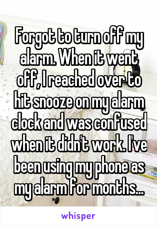 Forgot to turn off my alarm. When it went off, I reached over to hit snooze on my alarm clock and was confused when it didn't work. I've been using my phone as my alarm for months...