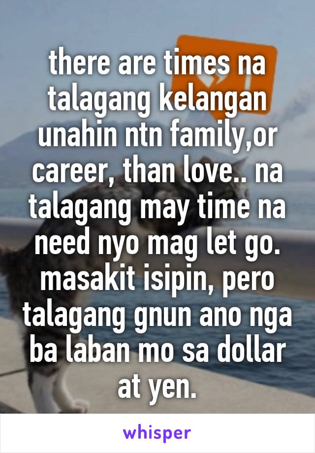 there are times na talagang kelangan unahin ntn family,or career, than love.. na talagang may time na need nyo mag let go. masakit isipin, pero talagang gnun ano nga ba laban mo sa dollar at yen.