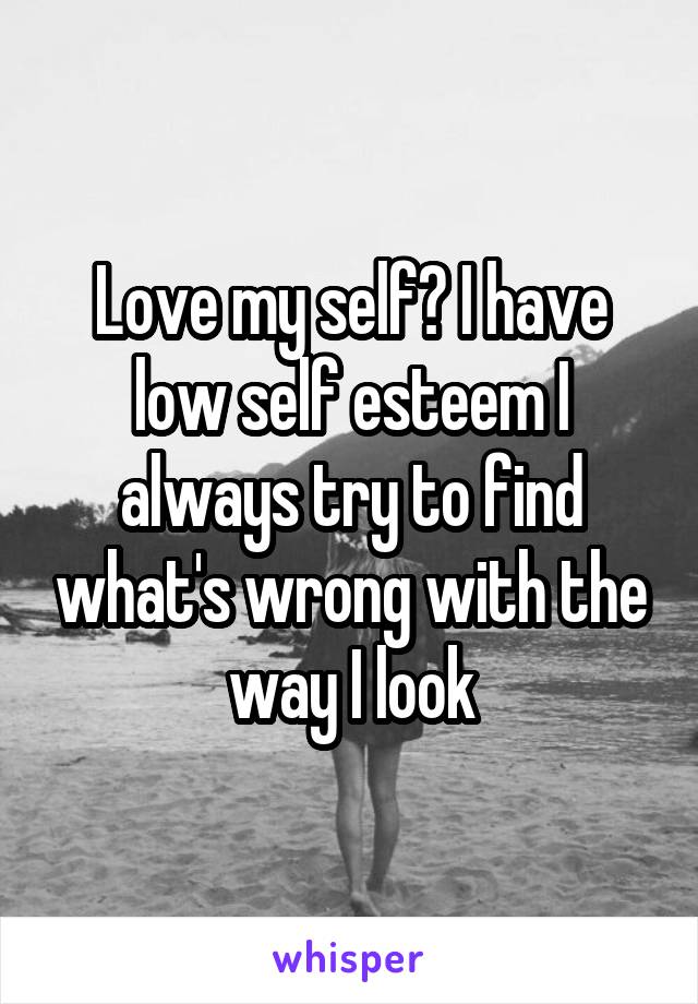 Love my self? I have low self esteem I always try to find what's wrong with the way I look