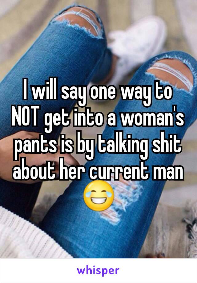 I will say one way to NOT get into a woman's pants is by talking shit about her current man 😂