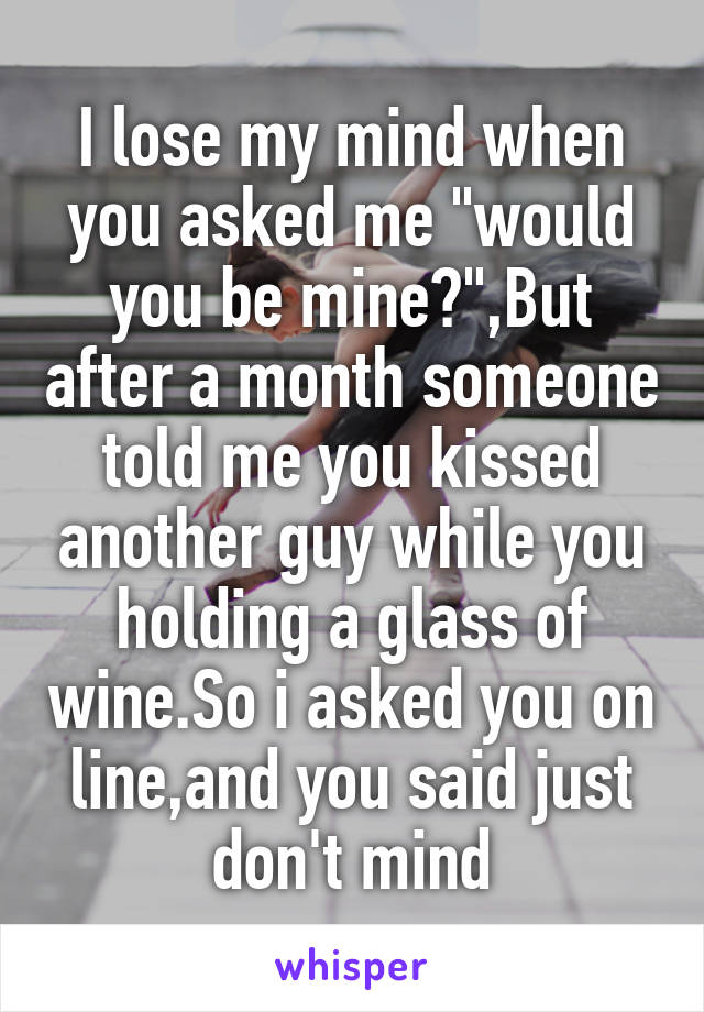 I lose my mind when you asked me "would you be mine?",But after a month someone told me you kissed another guy while you holding a glass of wine.So i asked you on line,and you said just don't mind