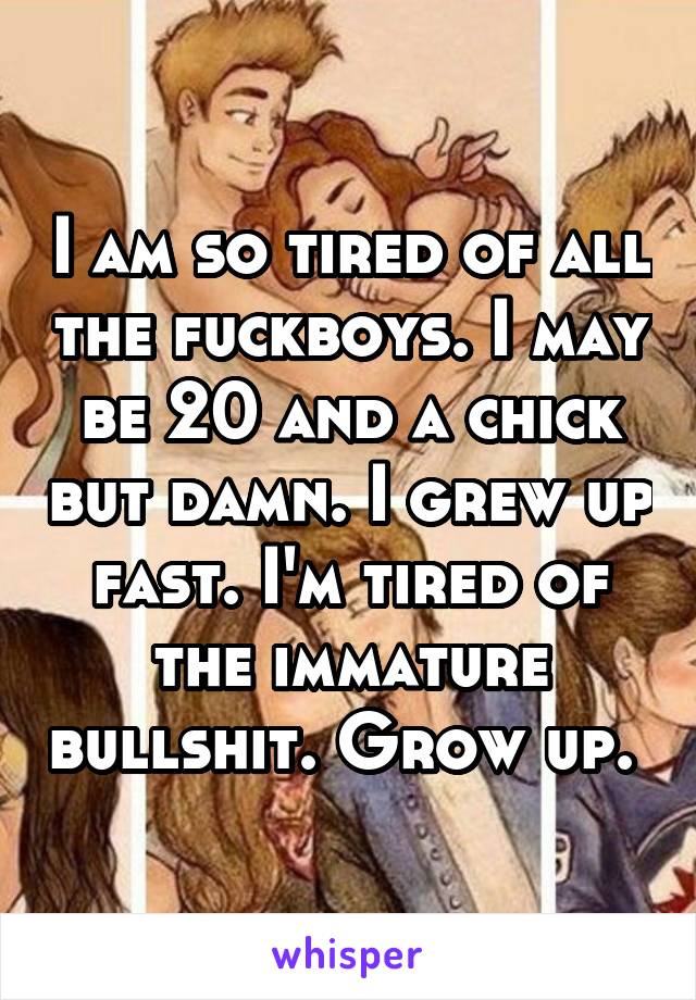 I am so tired of all the fuckboys. I may be 20 and a chick but damn. I grew up fast. I'm tired of the immature bullshit. Grow up. 