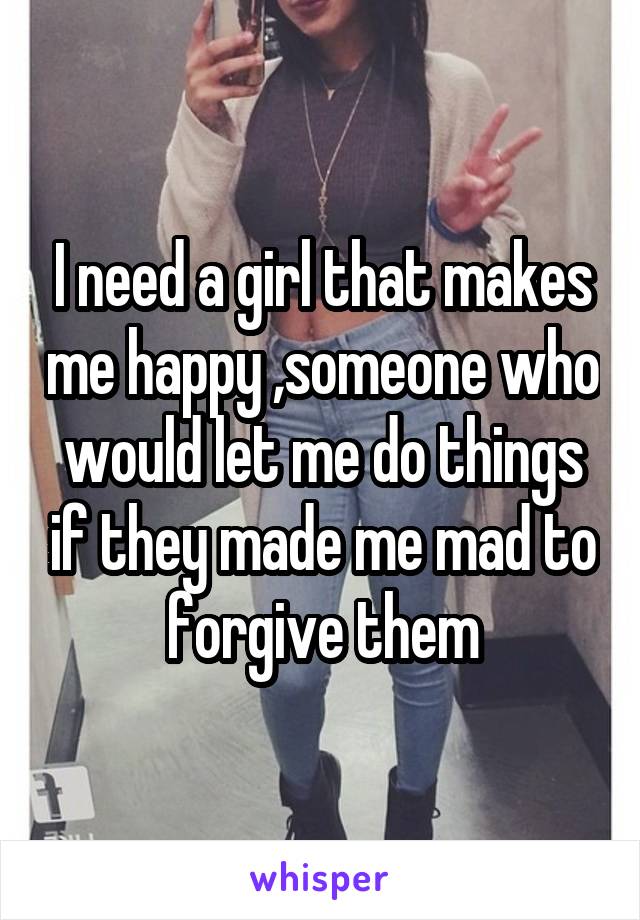 I need a girl that makes me happy ,someone who would let me do things if they made me mad to forgive them