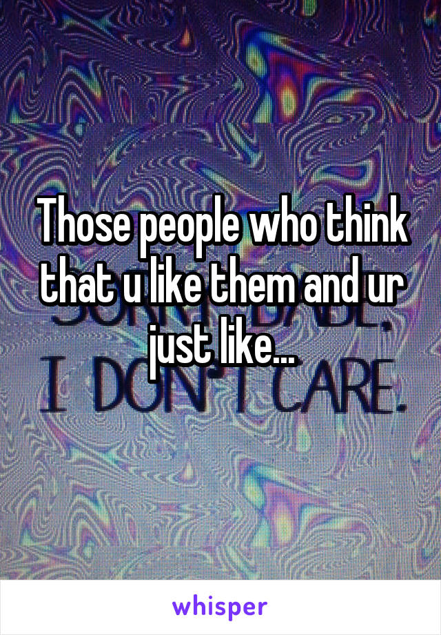 Those people who think that u like them and ur just like...
