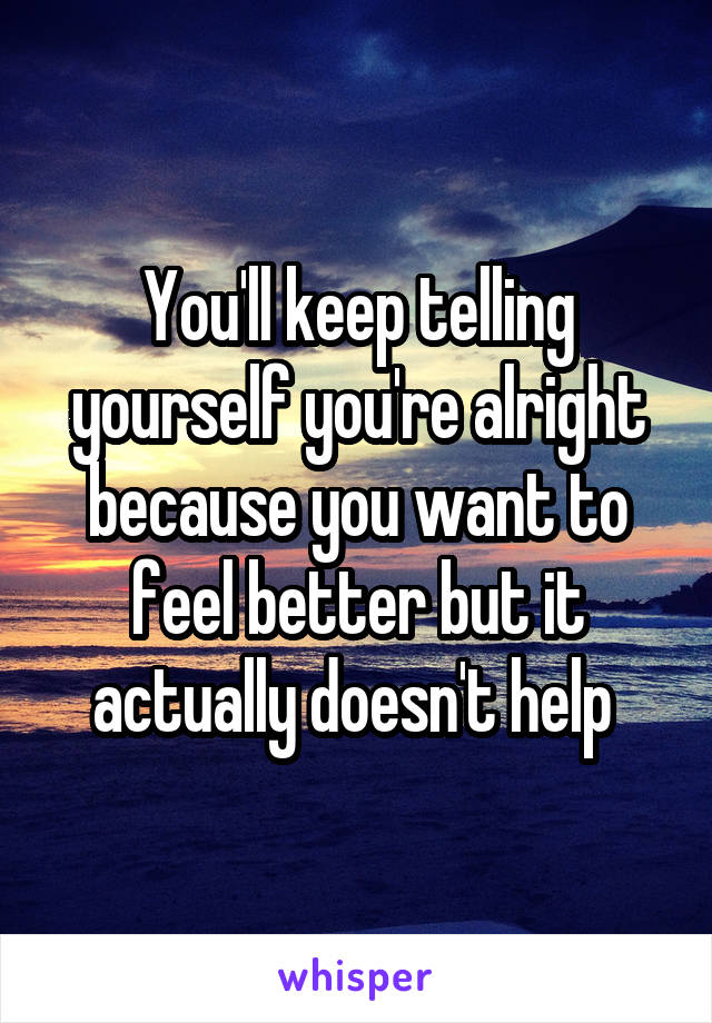 You'll keep telling yourself you're alright because you want to feel better but it actually doesn't help 