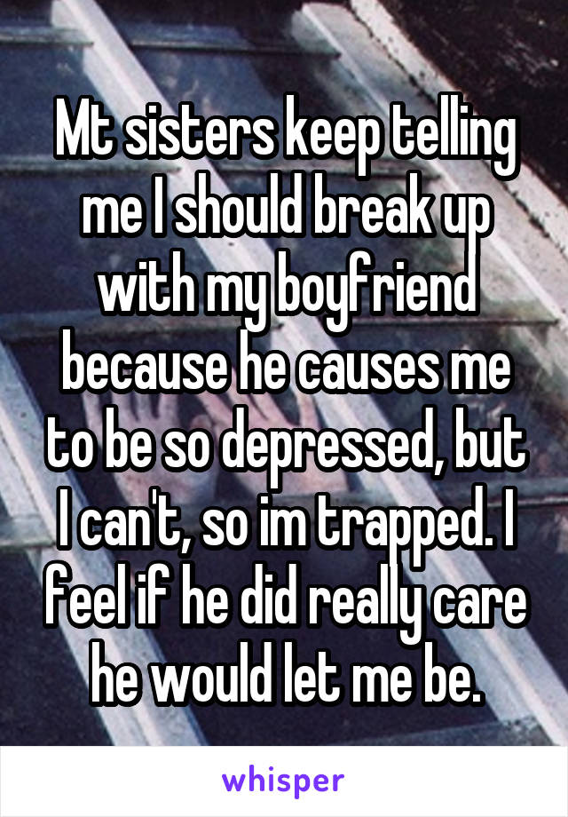 Mt sisters keep telling me I should break up with my boyfriend because he causes me to be so depressed, but I can't, so im trapped. I feel if he did really care he would let me be.