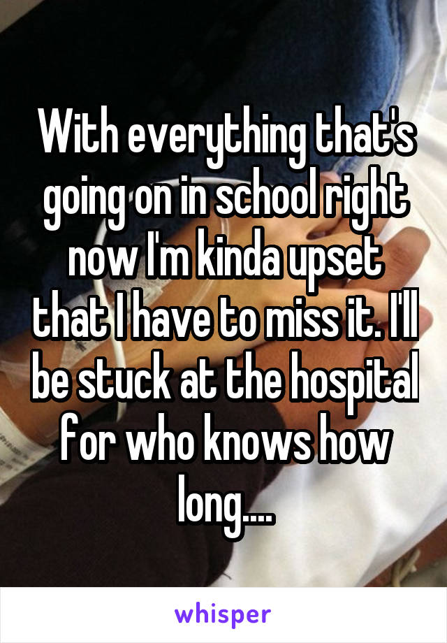 With everything that's going on in school right now I'm kinda upset that I have to miss it. I'll be stuck at the hospital for who knows how long....