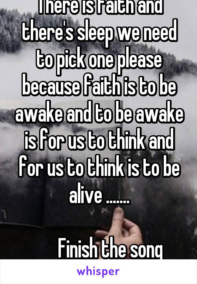 There is faith and there's sleep we need to pick one please because faith is to be awake and to be awake is for us to think and for us to think is to be alive .......

       Finish the song 
