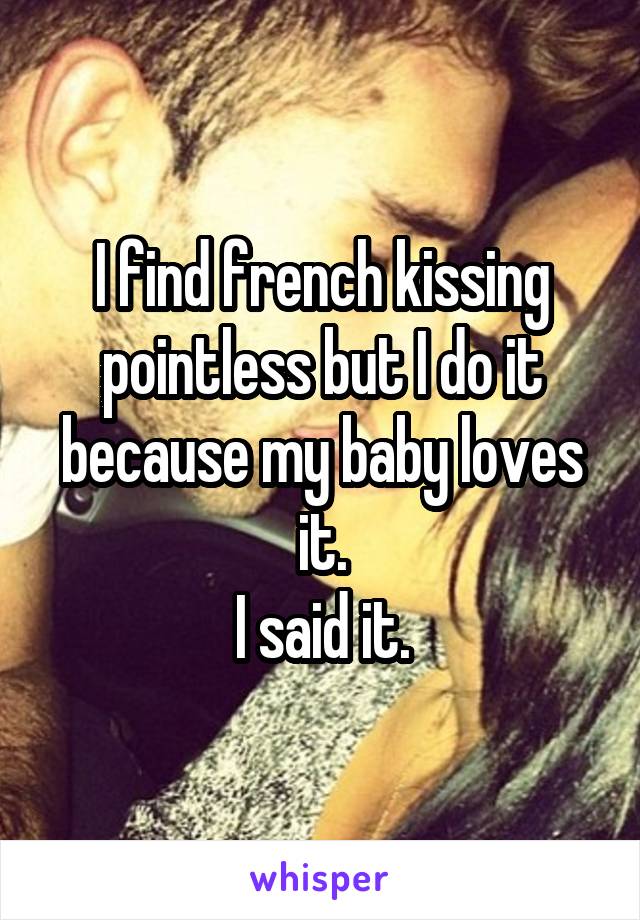 I find french kissing pointless but I do it because my baby loves it.
I said it.