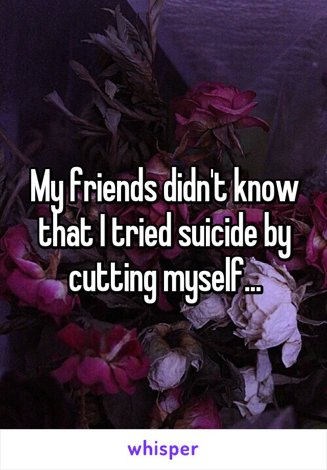 My friends didn't know that I tried suicide by cutting myself...