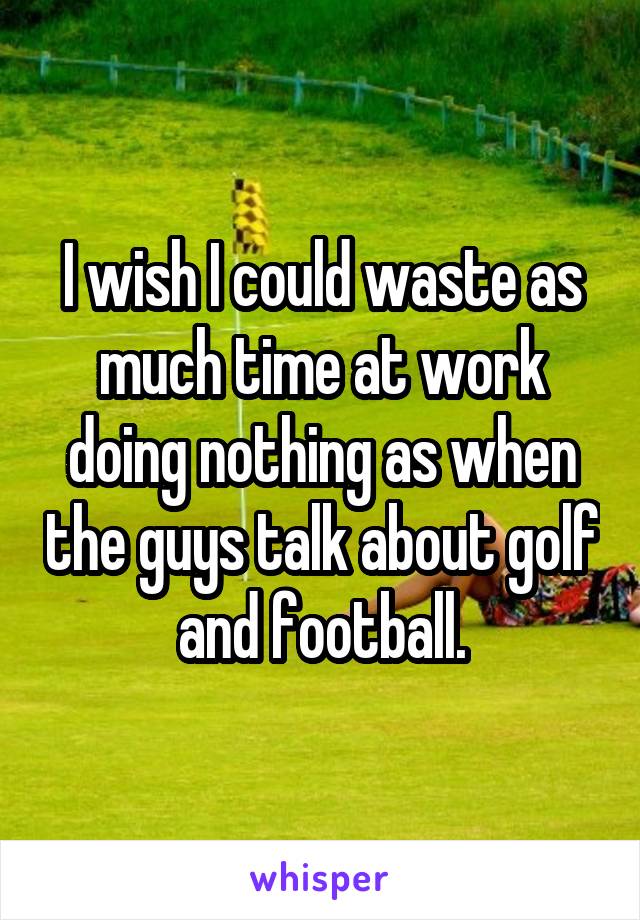 I wish I could waste as much time at work doing nothing as when the guys talk about golf and football.