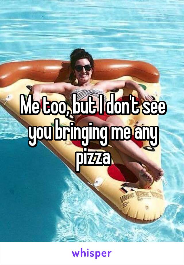 Me too, but I don't see you bringing me any pizza