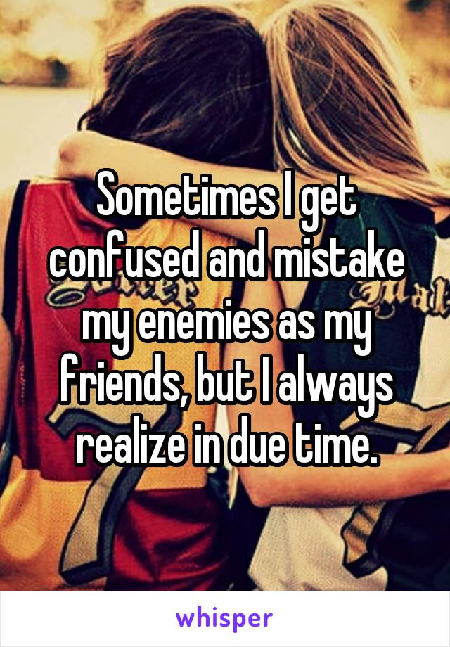 Sometimes I get confused and mistake my enemies as my friends, but I always realize in due time.