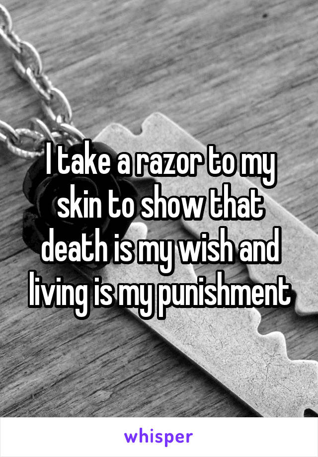 I take a razor to my skin to show that death is my wish and living is my punishment