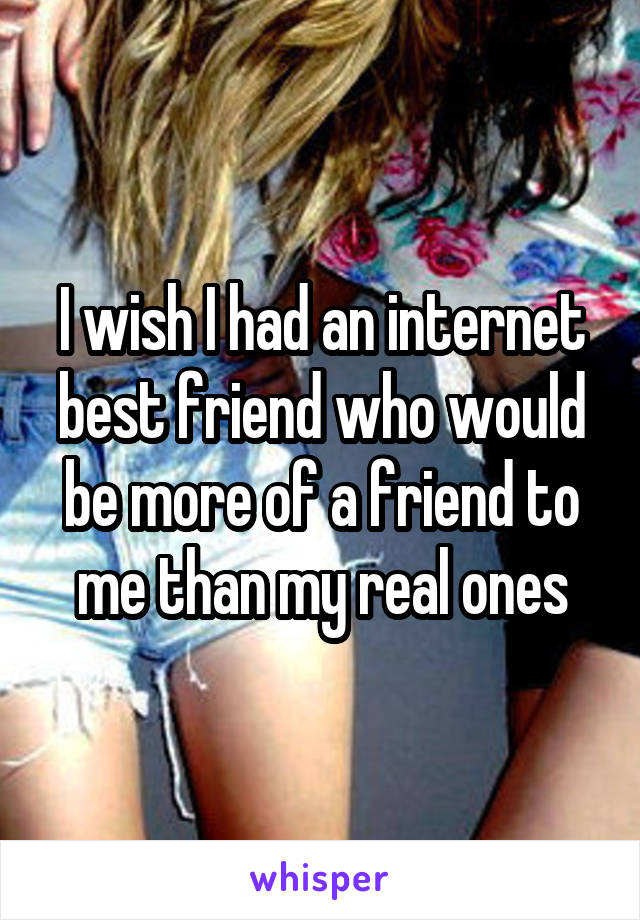 I wish I had an internet best friend who would be more of a friend to me than my real ones