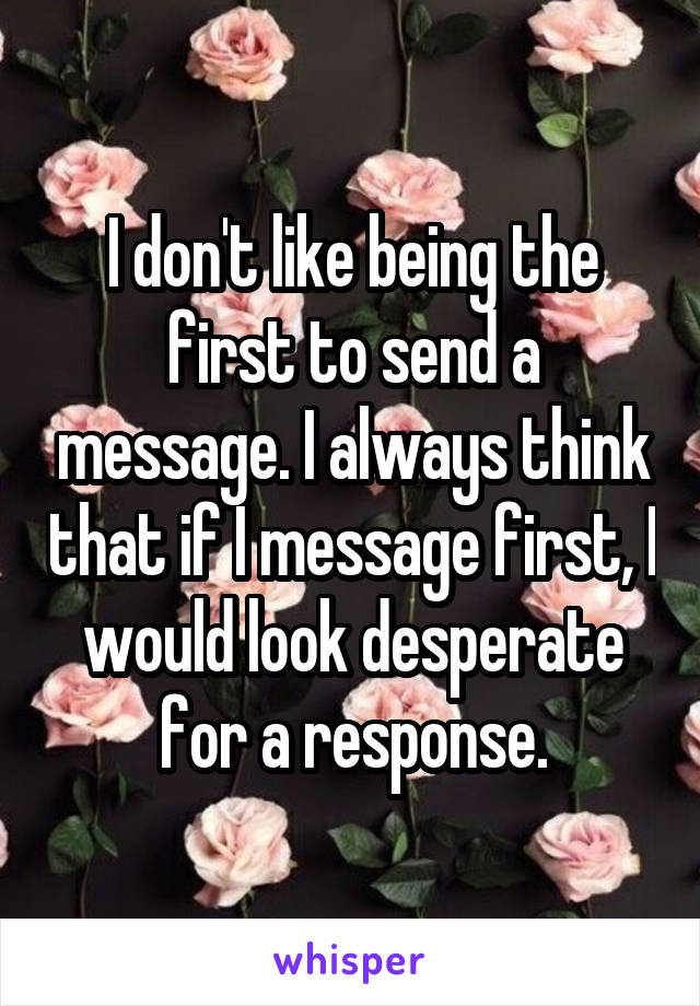 I don't like being the first to send a message. I always think that if I message first, I would look desperate for a response.