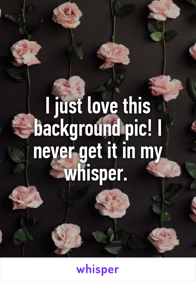 I just love this background pic! I never get it in my whisper. 