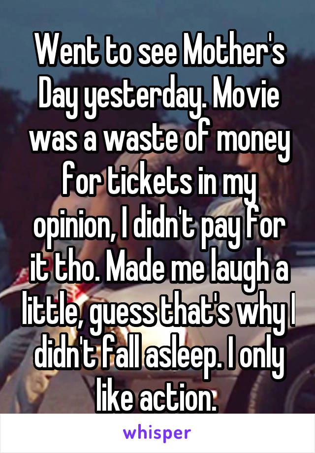 Went to see Mother's Day yesterday. Movie was a waste of money for tickets in my opinion, I didn't pay for it tho. Made me laugh a little, guess that's why I didn't fall asleep. I only like action. 