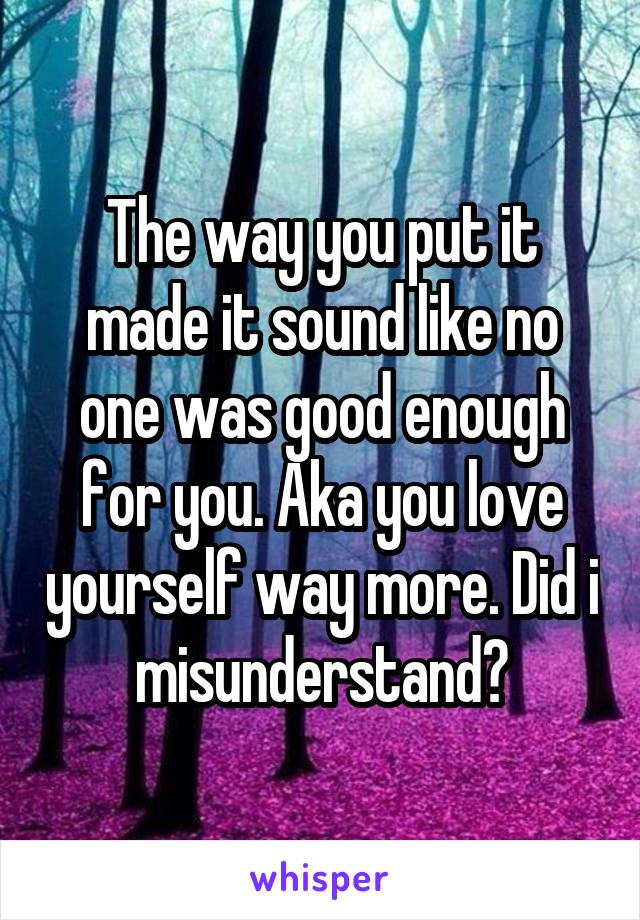 The way you put it made it sound like no one was good enough for you. Aka you love yourself way more. Did i misunderstand?