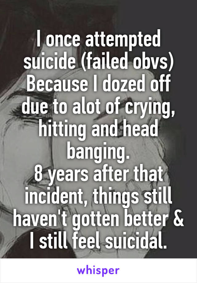 I once attempted suicide (failed obvs)
Because I dozed off due to alot of crying, hitting and head banging.
8 years after that incident, things still haven't gotten better & I still feel suicidal.