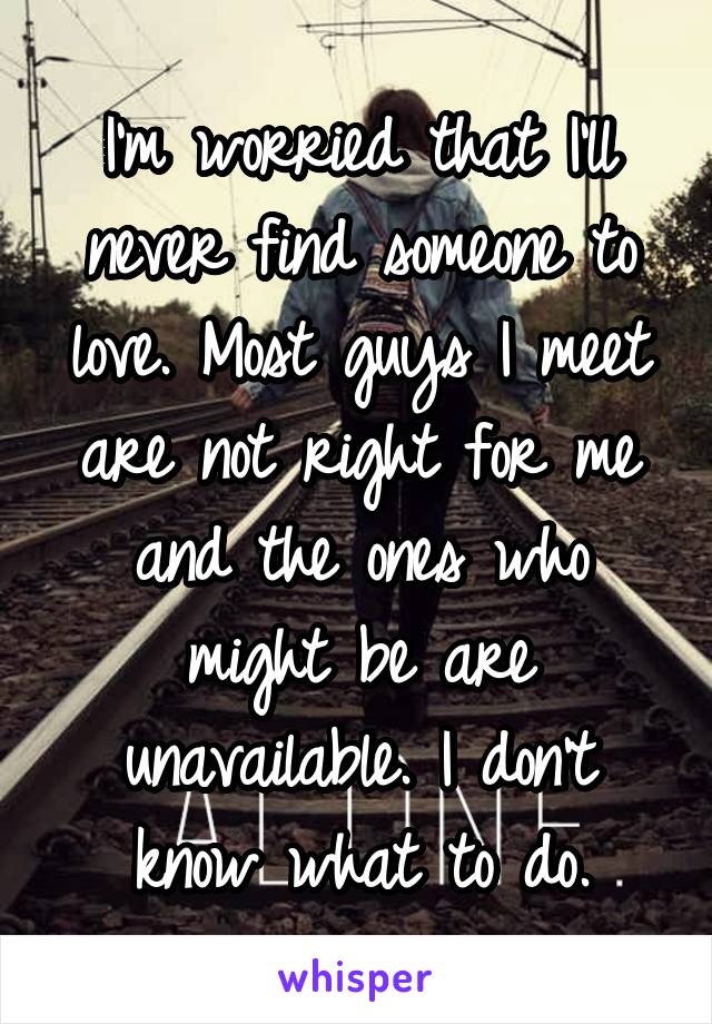 I'm worried that I'll never find someone to love. Most guys I meet are not right for me and the ones who might be are unavailable. I don't know what to do.