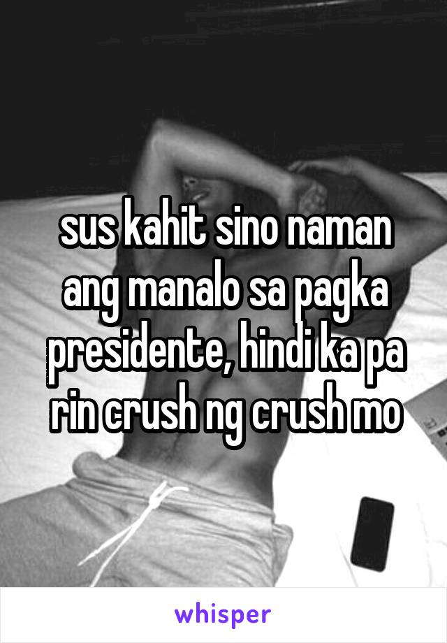 sus kahit sino naman ang manalo sa pagka presidente, hindi ka pa rin crush ng crush mo