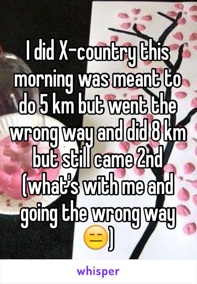 I did X-country this morning was meant to do 5 km but went the wrong way and did 8 km but still came 2nd (what's with me and going the wrong way😑)