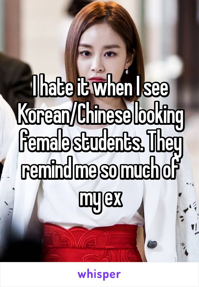 I hate it when I see Korean/Chinese looking female students. They remind me so much of my ex