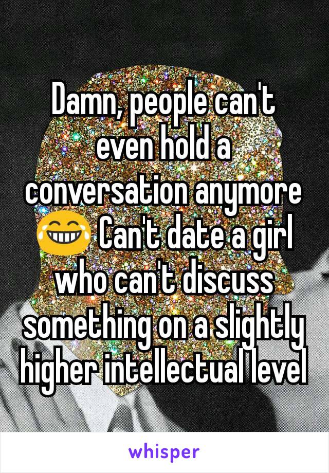 Damn, people can't even hold a conversation anymore 😂 Can't date a girl who can't discuss something on a slightly higher intellectual level