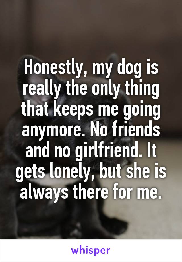 Honestly, my dog is really the only thing that keeps me going anymore. No friends and no girlfriend. It gets lonely, but she is always there for me.