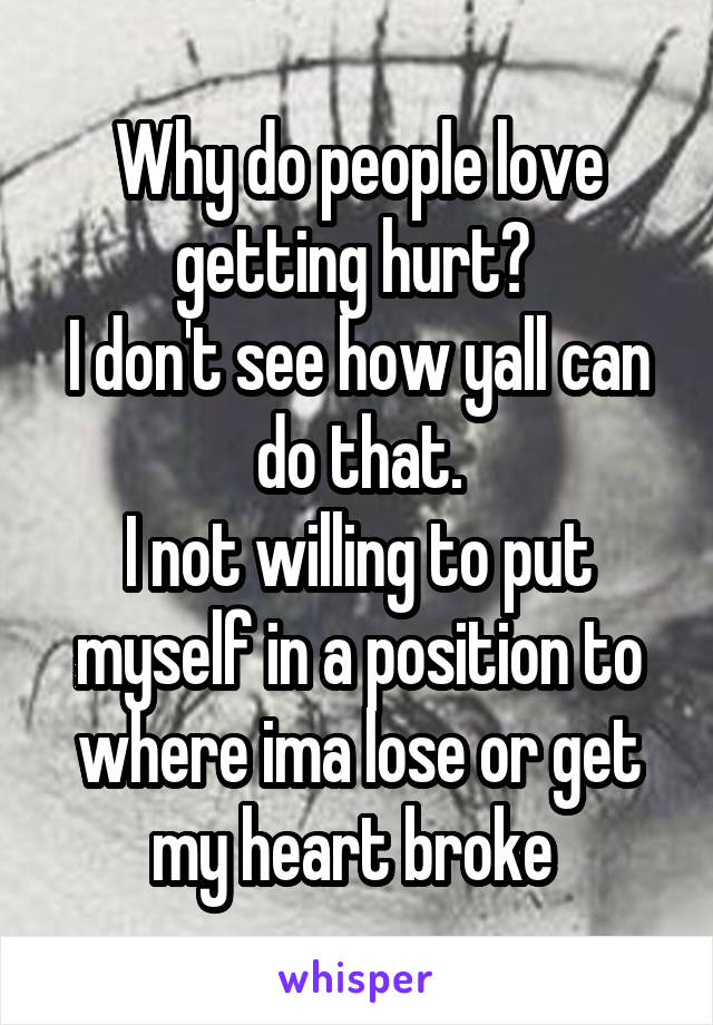 Why do people love getting hurt? 
I don't see how yall can do that.
I not willing to put myself in a position to where ima lose or get my heart broke 