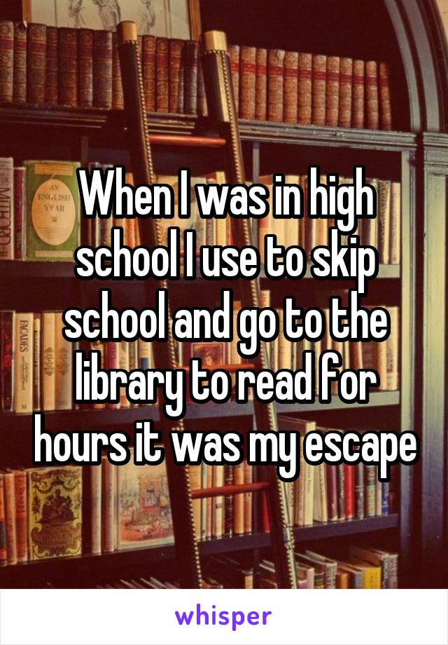 When I was in high school I use to skip school and go to the library to read for hours it was my escape