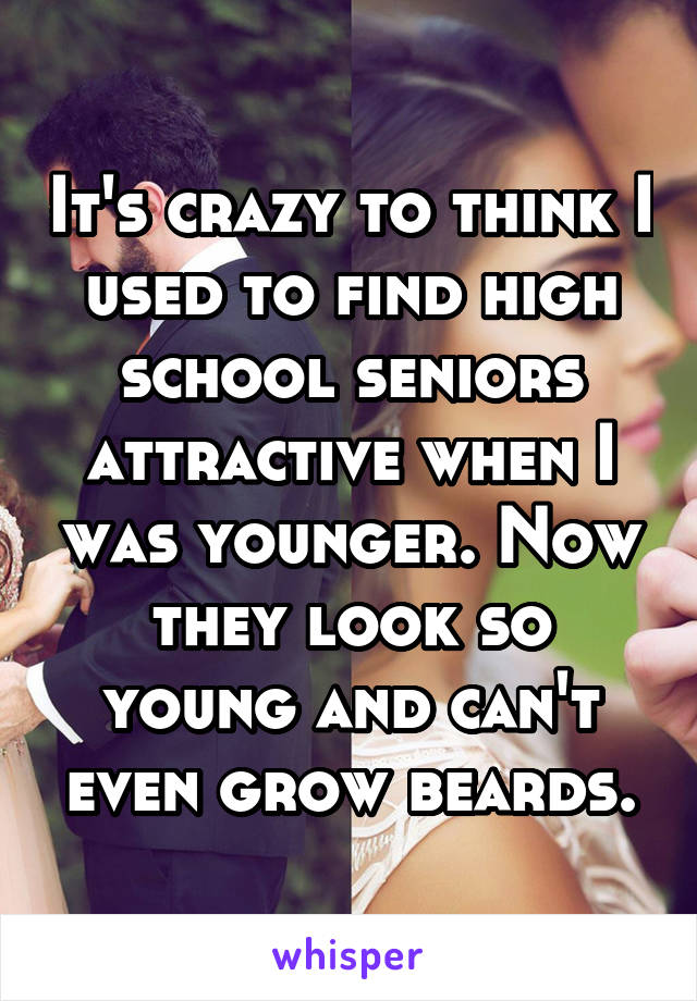 It's crazy to think I used to find high school seniors attractive when I was younger. Now they look so young and can't even grow beards.