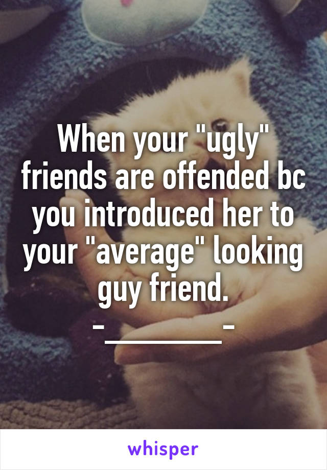 When your "ugly" friends are offended bc you introduced her to your "average" looking guy friend.
-______-