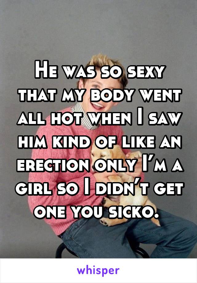 He was so sexy that my body went all hot when I saw him kind of like an erection only I’m a girl so I didn’t get one you sicko. 