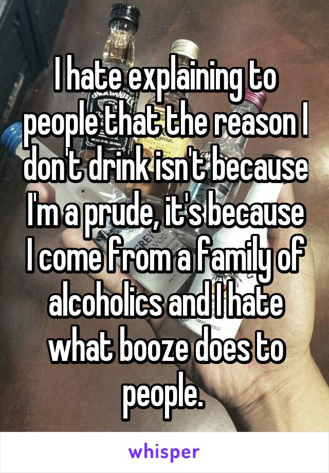 I hate explaining to people that the reason I don't drink isn't because I'm a prude, it's because I come from a family of alcoholics and I hate what booze does to people. 