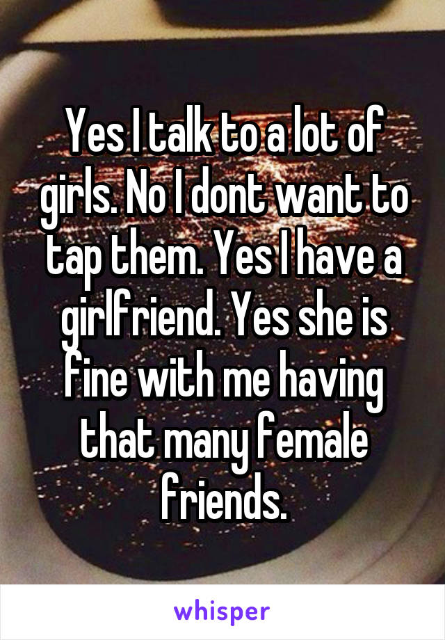 Yes I talk to a lot of girls. No I dont want to tap them. Yes I have a girlfriend. Yes she is fine with me having that many female friends.