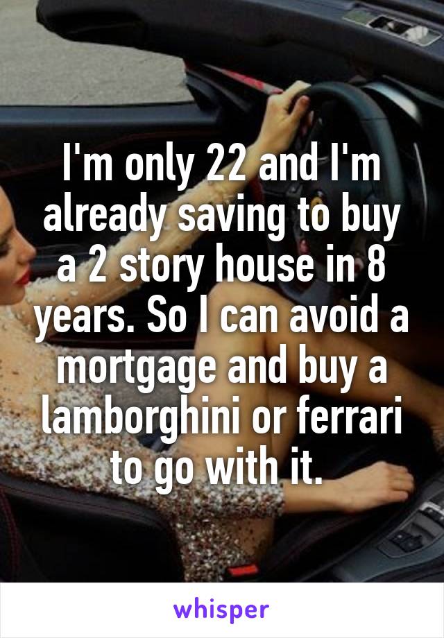 I'm only 22 and I'm already saving to buy a 2 story house in 8 years. So I can avoid a mortgage and buy a lamborghini or ferrari to go with it. 