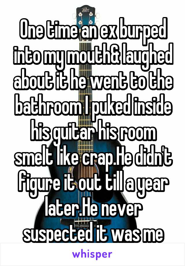 One time an ex burped into my mouth& laughed about it he went to the bathroom I puked inside his guitar his room smelt like crap.He didn't figure it out till a year later.He never suspected it was me